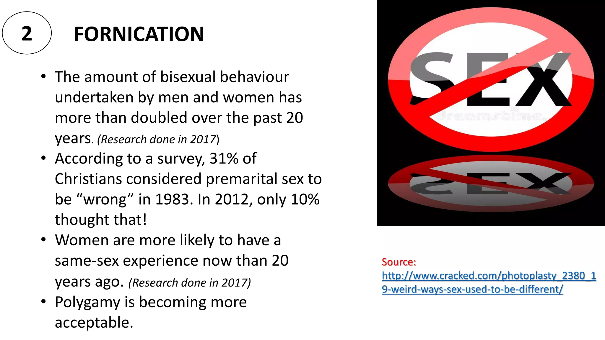 FORNICATION2
• The amount of bisexual behaviour
undertaken by men and women has
more than doubled over the past 20
years. (Research done in 2017)
• According to a survey, 31% of
Christians considered premarital sex to
be “wrong” in 1983. In 2012, only 10%
thought that!
• Women are more likely to have a
same-sex experience now than 20
years ago. (Research done in 2017)
• Polygamy is becoming more
acceptable.
Source:
http://www.cracked.com/photoplasty_2380_1
9-weird-ways-sex-used-to-be-different/
 