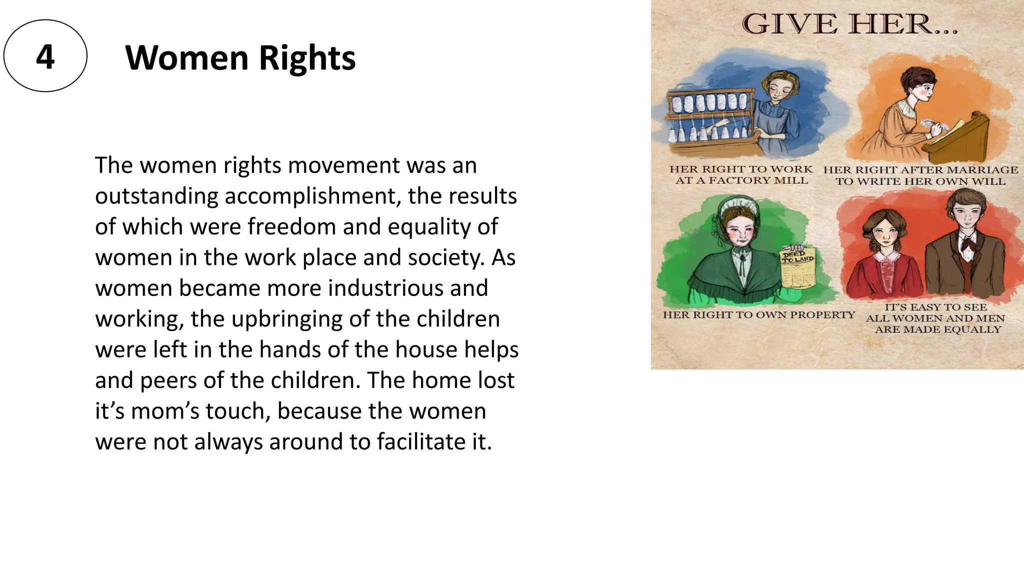 Women Rights4
The women rights movement was an
outstanding accomplishment, the results
of which were freedom and equality of
women in the work place and society. As
women became more industrious and
working, the upbringing of the children
were left in the hands of the house helps
and peers of the children. The home lost
it’s mom’s touch, because the women
were not always around to facilitate it.
 
