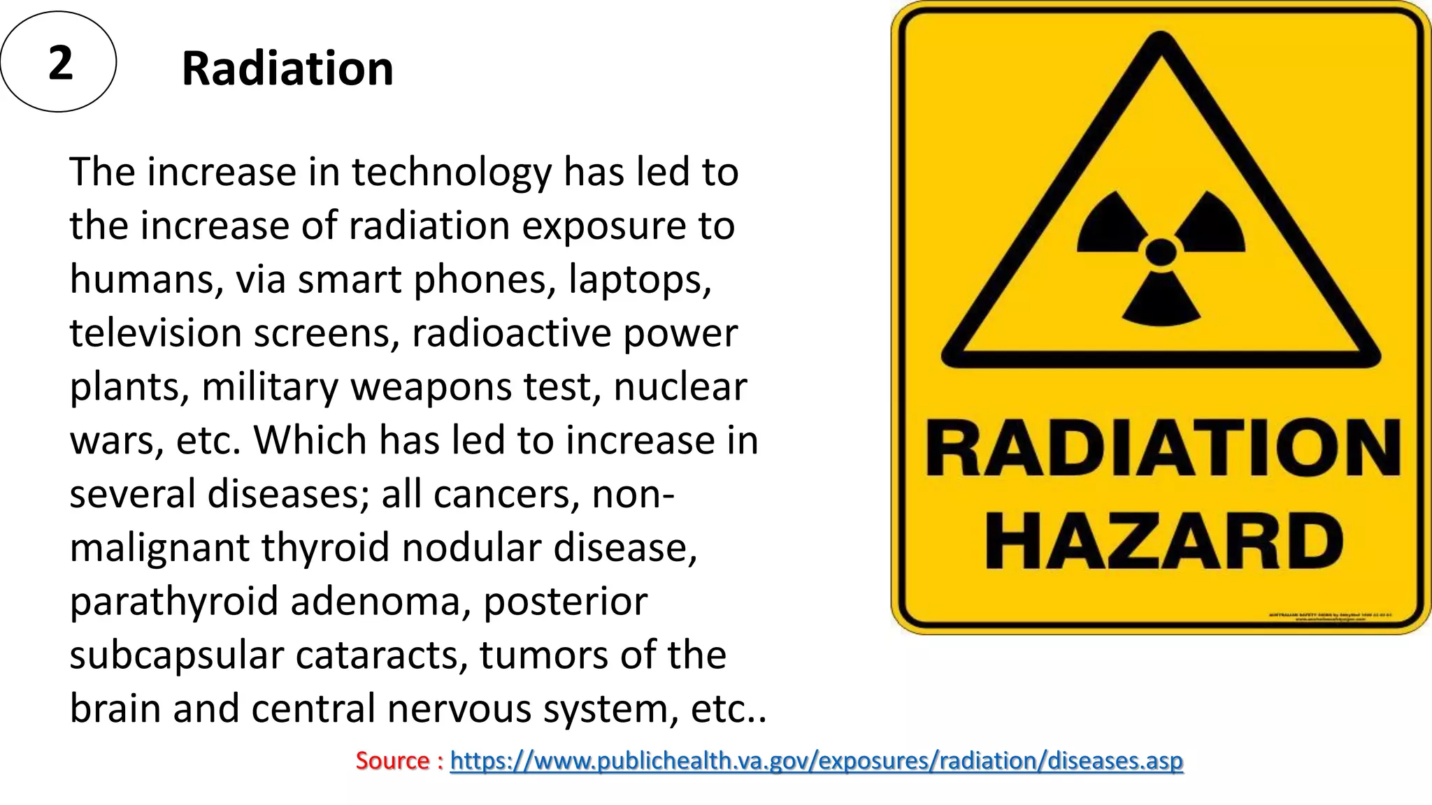 2 Radiation
The increase in technology has led to
the increase of radiation exposure to
humans, via smart phones, laptops,
television screens, radioactive power
plants, military weapons test, nuclear
wars, etc. Which has led to increase in
several diseases; all cancers, non-
malignant thyroid nodular disease,
parathyroid adenoma, posterior
subcapsular cataracts, tumors of the
brain and central nervous system, etc..
Source : https://www.publichealth.va.gov/exposures/radiation/diseases.asp
 