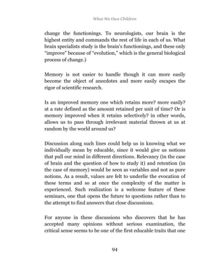 What We Owe Children


change the functionings. To neurologists, our brain is the
highest entity and commands the rest of life in each of us. What
brain specialists study is the brain’s functionings, and these only
“improve” because of “evolution,” which is the general biological
process of change.)

Memory is not easier to handle though it can more easily
become the object of anecdotes and more easily escapes the
rigor of scientific research.

Is an improved memory one which retains more? more easily?
at a rate defined as the amount retained per unit of time? Or is
memory improved when it retains selectively? in other words,
allows us to pass through irrelevant material thrown at us at
random by the world around us?

Discussion along such lines could help us in knowing what we
individually mean by educable, since it would give us notions
that pull our mind in different directions. Relevancy (in the case
of brain and the question of how to study it) and retention (in
the case of memory) would be seen as variables and not as pure
notions. As a result, values are felt to underlie the evocation of
these terms and so at once the complexity of the matter is
experienced. Such realization is a welcome feature of these
seminars, one that opens the future to questions rather than to
the attempt to find answers that close discussions.

For anyone in these discussions who discovers that he has
accepted many opinions without serious examination, the
critical sense seems to be one of the first educable traits that one


                                94
 