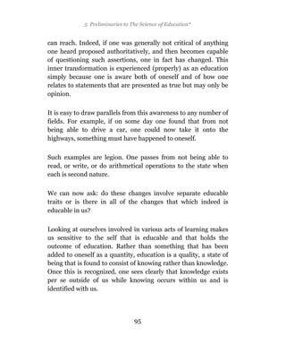 5 Preliminaries to The Science of Education*


can reach. Indeed, if one was generally not critical of anything
one heard proposed authoritatively, and then becomes capable
of questioning such assertions, one in fact has changed. This
inner transformation is experienced (properly) as an education
simply because one is aware both of oneself and of how one
relates to statements that are presented as true but may only be
opinion.

It is easy to draw parallels from this awareness to any number of
fields. For example, if on some day one found that from not
being able to drive a car, one could now take it onto the
highways, something must have happened to oneself.

Such examples are legion. One passes from not being able to
read, or write, or do arithmetical operations to the state when
each is second nature.

We can now ask: do these changes involve separate educable
traits or is there in all of the changes that which indeed is
educable in us?

Looking at ourselves involved in various acts of learning makes
us sensitive to the self that is educable and that holds the
outcome of education. Rather than something that has been
added to oneself as a quantity, education is a quality, a state of
being that is found to consist of knowing rather than knowledge.
Once this is recognized, one sees clearly that knowledge exists
per se outside of us while knowing occurs within us and is
identified with us.




                                 95
 