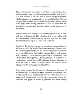 What We Owe Children


The question, what is educable in us? takes us back to ourselves
and puts to everyone a question answerable only by each person.
It is then possible to see that each of us has always known that
what is educable in us required our personal attention. We had
in us the best teacher, the one who, though only a second ahead
of his pupil, knew exactly what to do to take the pupil from not
knowing to knowing and then through a special awareness to
knowledge.

But awareness is a universe, not one thing reached all at once
and forever. Because of this, education is a never-ending task,
an ever-renewed challenge taking us from one peak to a new
departure to climb again to a new peak and so on.

In spite of the fact that we can see knowledge accumulating, we
all have to build the whole of our own education from scratch.
No one can experience for us. We need to undertake on our own
every one of the steps that lead to mastery. This is both a curse
and a blessing: a curse because it prevents us from saving time
where others have spent it, a blessing because it permits us to
continuously remold the world and make it more adequate to
what we find in it—for example, make the schools more
adequate to the existing powers of children.

If we want to describe the process of education in terms of
knowledge and its display in books and other documents, then
to educate is to make one benefit from what others have met and
ascertained. But even this can only happen when we change our
time (to scan pages in books or perform any other activity




                               96
 