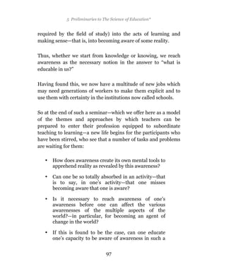 5 Preliminaries to The Science of Education*


required by the field of study) into the acts of learning and
making sense—that is, into becoming aware of some reality.

Thus, whether we start from knowledge or knowing, we reach
awareness as the necessary notion in the answer to “what is
educable in us?”

Having found this, we now have a multitude of new jobs which
may need generations of workers to make them explicit and to
use them with certainty in the institutions now called schools.

So at the end of such a seminar—which we offer here as a model
of the themes and approaches by which teachers can be
prepared to enter their profession equipped to subordinate
teaching to learning—a new life begins for the participants who
have been stirred, who see that a number of tasks and problems
are waiting for them:

   •   How does awareness create its own mental tools to
       apprehend reality as revealed by this awareness?

   •   Can one be so totally absorbed in an activity—that
       is to say, in one’s activity—that one misses
       becoming aware that one is aware?

   •   Is it necessary to reach awareness of one’s
       awareness before one can affect the various
       awarenesses of the multiple aspects of the
       world?—in particular, for becoming an agent of
       change in the world?

   •   If this is found to be the case, can one educate
       one’s capacity to be aware of awareness in such a


                                 97
 