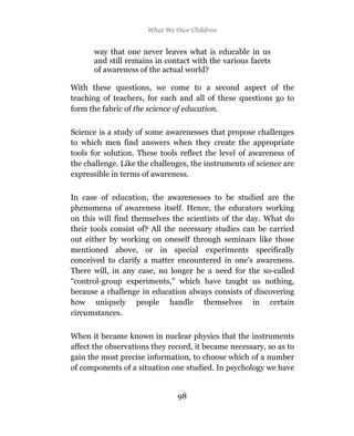 What We Owe Children


      way that one never leaves what is educable in us
      and still remains in contact with the various facets
      of awareness of the actual world?

With these questions, we come to a second aspect of the
teaching of teachers, for each and all of these questions go to
form the fabric of the science of education.

Science is a study of some awarenesses that propose challenges
to which men find answers when they create the appropriate
tools for solution. These tools reflect the level of awareness of
the challenge. Like the challenges, the instruments of science are
expressible in terms of awareness.

In case of education, the awarenesses to be studied are the
phenomena of awareness itself. Hence, the educators working
on this will find themselves the scientists of the day. What do
their tools consist of? All the necessary studies can be carried
out either by working on oneself through seminars like those
mentioned above, or in special experiments specifically
conceived to clarify a matter encountered in one’s awareness.
There will, in any case, no longer be a need for the so-called
“control-group experiments,” which have taught us nothing,
because a challenge in education always consists of discovering
how uniquely people handle themselves in certain
circumstances.

When it became known in nuclear physics that the instruments
affect the observations they record, it became necessary, so as to
gain the most precise information, to choose which of a number
of components of a situation one studied. In psychology we have


                               98
 