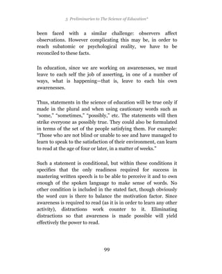 5 Preliminaries to The Science of Education*


been faced with a similar challenge: observers affect
observations. However complicating this may be, in order to
reach subatomic or psychological reality, we have to be
reconciled to these facts.

In education, since we are working on awarenesses, we must
leave to each self the job of asserting, in one of a number of
ways, what is happening—that is, leave to each his own
awarenesses.

Thus, statements in the science of education will be true only if
made in the plural and when using cautionary words such as
“some,” “sometimes,” “possibly,” etc. The statements will then
strike everyone as possibly true. They could also be formulated
in terms of the set of the people satisfying them. For example:
“Those who are not blind or unable to see and have managed to
learn to speak to the satisfaction of their environment, can learn
to read at the age of four or later, in a matter of weeks.”

Such a statement is conditional, but within these conditions it
specifies that the only readiness required for success in
mastering written speech is to be able to perceive it and to own
enough of the spoken language to make sense of words. No
other condition is included in the stated fact, though obviously
the word can is there to balance the motivation factor. Since
awareness is required to read (as it is in order to learn any other
activity), distractions work counter to it. Eliminating
distractions so that awareness is made possible will yield
effectively the power to read.




                                 99
 