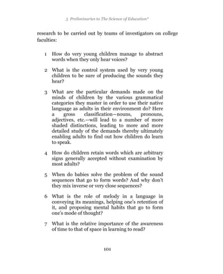 5 Preliminaries to The Science of Education*


research to be carried out by teams of investigators on college
faculties:

   1   How do very young children manage to abstract
       words when they only hear voices?

   2 What is the control system used by very young
     children to be sure of producing the sounds they
     hear?

   3 What are the particular demands made on the
     minds of children by the various grammatical
     categories they master in order to use their native
     language as adults in their environment do? Here
     a     gross    classification—nouns,     pronouns,
     adjectives, etc.—will lead to a number of more
     shaded distinctions, leading to more and more
     detailed study of the demands thereby ultimately
     enabling adults to find out how children do learn
     to speak.

   4 How do children retain words which are arbitrary
     signs generally accepted without examination by
     most adults?

   5 When do babies solve the problem of the sound
     sequences that go to form words? And why don’t
     they mix inverse or very close sequences?

   6 What is the role of melody in a language in
     conveying its meanings, helping one’s retention of
     it, and proposing mental habits that go to form
     one’s mode of thought?

   7 What is the relative importance of the awareness
     of time to that of space in learning to read?


                                101
 