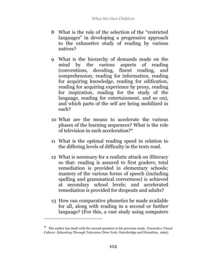What We Owe Children


     8 What is the role of the selection of the “restricted
       languages” in developing a progressive approach
       to the exhaustive study of reading by various
       natives?

     9 What is the hierarchy of demands made on the
       mind by the various aspects of reading
       (conventions, decoding, fluent reading, and
       comprehension; reading for information, reading
       for acquiring knowledge, reading for edification,
       reading for acquiring experience by proxy, reading
       for inspiration, reading for the study of the
       language, reading for entertainment, and so on),
       and which parts of the self are being mobilized in
       each?

     10 What are the means to accelerate the various
        phases of the learning sequences? What is the role
        of television in such acceleration?*

     11 What is the optimal reading speed in relation to
        the differing levels of difficulty in the texts read.

     12 What is necessary for a realistic attack on illiteracy
        so that: reading is assured to first graders; total
        remediation is provided in elementary schools;
        mastery of the various forms of speech (including
        spelling and grammatical correctness) is achieved
        at secondary school levels; and accelerated
        remediation is provided for dropouts and adults?

     13 How can comparative phonetics be made available
        for all, along with reading in a second or further
        language? (For this, a vast study using computers


*  The author has dealt with the second question in his previous study, Towards a Visual
Culture: Educating Through Television (New York: Outerbridge and Dienstfrey, 1969).



                                            102
 