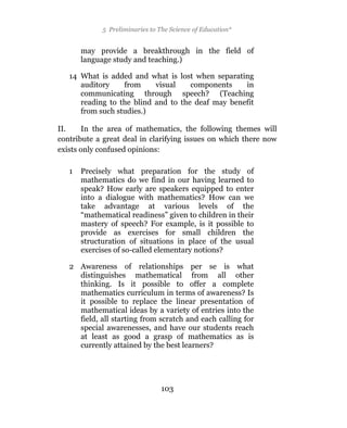 5 Preliminaries to The Science of Education*


       may provide a breakthrough in the field of
       language study and teaching.)

   14 What is added and what is lost when separating
      auditory    from     visual    components    in
      communicating through speech? (Teaching
      reading to the blind and to the deaf may benefit
      from such studies.)

II.     In the area of mathematics, the following themes will
contribute a great deal in clarifying issues on which there now
exists only confused opinions:

   1   Precisely what preparation for the study of
       mathematics do we find in our having learned to
       speak? How early are speakers equipped to enter
       into a dialogue with mathematics? How can we
       take advantage at various levels of the
       “mathematical readiness” given to children in their
       mastery of speech? For example, is it possible to
       provide as exercises for small children the
       structuration of situations in place of the usual
       exercises of so-called elementary notions?

   2 Awareness of relationships per se is what
     distinguishes mathematical from all other
     thinking. Is it possible to offer a complete
     mathematics curriculum in terms of awareness? Is
     it possible to replace the linear presentation of
     mathematical ideas by a variety of entries into the
     field, all starting from scratch and each calling for
     special awarenesses, and have our students reach
     at least as good a grasp of mathematics as is
     currently attained by the best learners?




                                 103
 