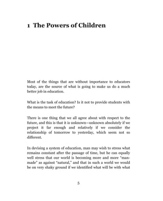 1 The Powers of Children




Most of the things that are without importance to educators
today, are the source of what is going to make us do a much
better job in education.

What is the task of education? Is it not to provide students with
the means to meet the future?

There is one thing that we all agree about with respect to the
future, and this is that it is unknown—unknown absolutely if we
project it far enough and relatively if we consider the
relationship of tomorrow to yesterday, which seem not so
different.

In devising a system of education, man may wish to stress what
remains constant after the passage of time, but he can equally
well stress that our world is becoming more and more “man-
made” as against “natural,” and that in such a world we would
be on very shaky ground if we identified what will be with what



                               5
 