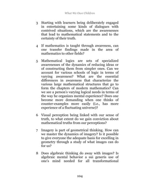 What We Owe Children


3 Starting with learners being deliberately engaged
  in entertaining some kinds of dialogues with
  contrived situations, which are the awarenesses
  that lead to mathematical statements and to the
  certainty of their truth.

4 If mathematics is taught through awareness, can
  one transfer findings made in the area of
  mathematics to other fields?

5 Mathematical logics are sets of specialized
  awarenesses of the dynamics of reducing ideas or
  of constructing them from simpler ones. Can we
  account for various schools of logic in terms of
  varying awareness? What are the essential
  differences in awareness that characterize the
  various large mathematical structures that go to
  form the chapters of modern mathematics? Can
  we see a person’s varying logical needs in terms of
  the way he organizes mental experience? Does one
  become more demanding when one thinks of
  counter-examples more easily (i.e., has more
  experience of a fluctuating universe)?

6 Visual perception being linked with our sense of
  truth, to what extent do we gain conviction about
  mathematical truths from our perceptions?

7 Imagery is part of geometrical thinking. How can
  we master the dynamics of imagery? Is it possible
  to give everyone the adequate basis for excelling in
  geometry through a study of what images can do
  for us?

8 Does algebraic thinking do away with images? Is
  algebraic mental behavior a sui generis use of
  one’s mind needed for all transformational



                          104
 