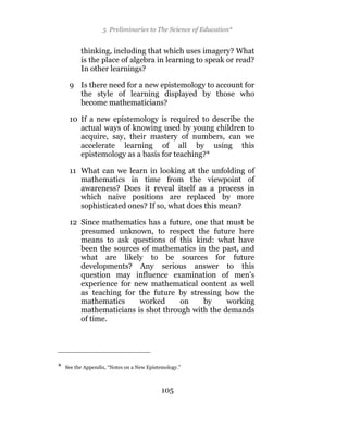 5 Preliminaries to The Science of Education*


          thinking, including that which uses imagery? What
          is the place of algebra in learning to speak or read?
          In other learnings?

     9 Is there need for a new epistemology to account for
       the style of learning displayed by those who
       become mathematicians?

     10 If a new epistemology is required to describe the
        actual ways of knowing used by young children to
        acquire, say, their mastery of numbers, can we
        accelerate learning of all by using this
        epistemology as a basis for teaching?*

     11 What can we learn in looking at the unfolding of
        mathematics in time from the viewpoint of
        awareness? Does it reveal itself as a process in
        which naive positions are replaced by more
        sophisticated ones? If so, what does this mean?

     12 Since mathematics has a future, one that must be
        presumed unknown, to respect the future here
        means to ask questions of this kind: what have
        been the sources of mathematics in the past, and
        what are likely to be sources for future
        developments? Any serious answer to this
        question may influence examination of men’s
        experience for new mathematical content as well
        as teaching for the future by stressing how the
        mathematics     worked      on    by     working
        mathematicians is shot through with the demands
        of time.




*   See the Appendix, “Notes on a New Epistemology.”



                                            105
 