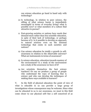 5 Preliminaries to The Science of Education*


      can science education go hand in hand only with
      technology?

   10 Is technology, in relation to pure science, the
      sifting of what science learns is immediately
      meaningful in terms of everyday living? what is
      possible now? or what members of a culture find
      attractive to pursue?

   11 Fast-growing societies or nations have needs that
      demand more rather than less scientific education,
      in spite of their lack of technology, or perhaps
      because of it. Is it possible to develop an approach
      to natural sciences even on the minimal
      technology that exists in such societies and
      nations?

   12 Can science education be totally a growth in self-
      awareness in relation to the observable universe?
      What are instruments in terms of awareness?

   13 Is science education, education towards mastery of
      the environment? Is a study of the environment
      not a study of the awareness we have of it?

   14 Are scientists themselves the best science
      teachers? Or can we produce a group of people
      who understand the ways of knowing that is
      science and who can develop the techniques of
      making these ways available to learners?

V.     In the field of physical education the point of view of
what is educable in us can provide a large group of
investigations whose consequences may be welcome. Since what
can be educated in us is our awareness, we must in this field
come closer to our physical self—but a self conceived of as


                               109
 
