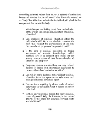 What We Owe Children


something animate rather than as just a system of articulated
bones and muscles. Let us call “soma” what is usually referred to
as “body” but this time include the individual will which is the
component that moves the body.

   1   What changes in thinking result from the inclusion
       of the will in the explicit consideration of physical
       education?

   2 Can exercises of physical education affect the
     individual’s will? Or is the absolute converse the
     case, that without the participation of the will,
     there can be no progress of the physical basis?

   3 If the aim of physical education is deeper
     awareness of somatic functionings, which
     exercises are to be selected and which left out
     among those proposed all over the world and at all
     times for this purpose?

   4 Do games educate somatically or are they cultural
     devices to obtain from individuals adaptation to
     the overall needs of particular societies?

   5 Can we get some guidance for a “correct” physical
     education from the spontaneous education each
     child gives himself at various ages?

   6 Can we learn anything by closer study of animal
     behaviors? in particular, what it means to perfect
     behavior?

   7 Is there any functional reason for man’s physical
     curve of growth? Why, for instance, is the rate of
     growth of the limbs not constant between birth
     and adulthood?


                               110
 