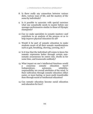 5 Preliminaries to The Science of Education*


8 Is there really any connection between various
  diets, various ways of life, and the mastery of the
  soma by individuals?

9 Is it possible to associate with special exercises
  what one somatically needs to master before one
  manages performances similar to those of Olympic
  champions?

10 Can we make specialists in somatic mastery—and
   contribute to an analysis of the process so as to
   help improve physical education for all?

11 Would it be part of somatic education to make
   students aware of all their somatic manifestations
   such as gait, breathing, chewing, yawning, etc.?

12 Is it true that the individual self comes to know his
   somatic expression better through certain non-
   somatic awarenesses he enters into, dwells in for
   some time, and transcends suddenly?

13 What impact on one’s intellectual functions would
   a     conscious     somatic      education      have?
   Independence,          autonomy,           reliability,
   responsibility are overall attributes of the mind. Is
   their cultivation through somatic education either
   easier, or more lasting, or more easily transferable
   than through social or intellectual education?

14 Can somatic education become social education
   and education for love?




                              111
 