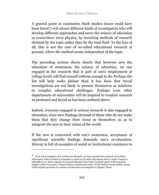 What We Owe Children


A general point in conclusion. Such studies (more could have
been listed*) will attract different kinds of investigators who will
develop different approaches and serve the science of education
as researchers serve physics, by inventing methods of research
dictated by the topic rather than by the total field. To the loss of
all, this is not the case of so-called educational research at
present, where the method seems independent of the topic.

The preceding section shows clearly that however new the
education of awareness, the science of education, no one
engaged in the research that is part of one’s employment at
college levels will find oneself without enough to do. Perhaps the
list will help make plainer than it has been that trivial
investigations are not likely to present themselves as solutions
to complex educational challenges. Perhaps even other
departments of universities will be inspired to conduct research
as profound and broad as has been outlined above.

Indeed, everyone engaged in serious research is also engaged in
education, since new findings demand of those who do not make
them that they change their views or themselves so as to
integrate the new in their vision of the world.

If the new is concerned with one’s awareness, acceptance of
significant scientific findings demands one’s re-education.
History is full of examples of social or institutional resistance to


*   So as not to lengthen this section inordinately, we have passed over musical and artistic
educations, both of which can benefit as much as all other educations from a study of what is
educable in us. Some aspects of musical education have been touched upon in the practical
chapter of the Towards a Visual Culture, mentioned earlier. In the field of social studies, many
of the studies germane to a science of education are implicit in Chapter Three.



                                              112
 