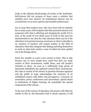 5 Preliminaries to The Science of Education*


truth, to the ultimate disadvantage of society or the institution.
Self-interest did not propose in these cases a solution that
satisfied one’s true interest. So institutional interest may be
revealed later on as mere opinion and suicidal stubbornness.

Let us hope that modern men, who have been told of relativity
for so many years, will recognize that their personal interest is to
cooperate with what is affecting and changing the world. If it is
true, as the result of over thirty years of work in this area has
demonstrated to me, that the only education there can be is the
education of awareness because awareness is what is educable in
us, teachers of teachers will remain leaders in the field of
education when they integrate this finding and bring themselves
to work on what truly matters, some of which has been spelled
out in the listings above.

Every few months or years a new science is born. This is only
because one or more people have noted that they can study
certain of their awarenesses, codify them, and call people’s
attention to them. As soon as a sufficiently large group 0f
interested individuals has gathered around these awarenesses,
the value to society of the science in question becomes apparent
and the public at large acknowledges the existence of an
established science with duties and prerogatives. A journal, an
association, prizes, conferences and conventions, special chairs
in institutions of higher learning, all consolidate the special
components of the science.

In the case of the science of education, the process will either be
similar to this or, the alternative that is clearly superior, it will



                                  113
 