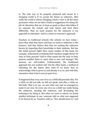 What We Owe Children


is. The only way to be properly prepared and secure in a
changing world is if we accept the future as unknown. (But
really the world is always changing.) Such a view is all the more
persuasive when we see that it leads to suggestions for doing the
job of education that are at least as good as those that follow if
we separate the remote and near future and treat them
differently. That we must prepare for the unknown is my
approach to education—and in a sense is everyone’s approach.

Teachers in traditional schools—the schools we have today—
know that what they know and have to teach is unknown to the
learners. And they believe that they are making the unknown
known by imparting their knowledge to their students. But has
this belief proved right? How many readers of this book, for
example, understand everything their teachers taught them? Or
sixty or forty percent? And to what extent has the sixty or forty
percent enabled them to meet what is new and strange? The
answers are self-evident. Unfortunately, the traditional
approach has not worked well. On the other hand, a method of
educating for the future does exist—if we know how to
acknowledge what is given us and already is in us, and with this,
encounter what is but is not yet part of us.

It happened that every one of us as a child did precisely this. For
a while we did not talk, we did not speak, and after a while we
did both. That is to say, we met what was and we managed to
make it our own. So every one of us as a child was really facing
the unknown, meeting the unknown, and developing the
techniques for doing it. But when we went to school, we found
another technique in use: someone told us what was supposed
to be known by us. Teachers told us, “You should know it,” and

                                6
 
