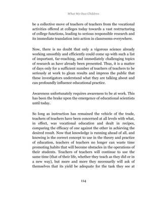 What We Owe Children


be a collective move of teachers of teachers from the vocational
activities offered at colleges today towards a vast restructuring
of college functions, leading to serious responsible research and
its immediate translation into action in classrooms everywhere.

Now, there is no doubt that only a vigorous science already
working smoothly and efficiently could come up with such a list
of important, far-reaching, and immediately challenging topics
of research as have already been presented. Thus, it is a matter
of days only for a sufficient number of teachers of teachers to be
seriously at work to glean results and impress the public that
these investigators understand what they are talking about and
can profoundly influence educational practice.

Awareness unfortunately requires awareness to be at work. This
has been the brake upon the emergence of educational scientists
until today.

So long as instruction has remained the vehicle of the trade,
teachers of teachers have been concerned at all levels with what,
in effect, was vocational education and dealt in recipes,
comparing the efficacy of one against the other in achieving the
desired result. Now that knowledge is running ahead of all, and
knowing is the correct concept to use in the theory and practice
of education, teachers of teachers no longer can waste time
promoting habits that will become obstacles in the operations of
their students. Teachers of teachers will continue to use the
same time (that of their life, whether they teach as they did or in
a new way), but more and more they necessarily will ask of
themselves that its yield be adequate for the task they see at



                               114
 