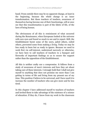 5 Preliminaries to The Science of Education*


hand. From outside there may be no apparent change, at least in
the beginning, because the whole change is an inner
transformation. But these teachers of teachers, awareness of
themselves having become one of their functionings, will at once
see that this transformation is part of the fabric of life, of the
laws of being human.

The obviousness of all this is reminiscent of what occurred
during the Renaissance, when Europeans looked at the universe
with new eyes and found so much to see and to report. Still, the
Establishment burnt some of the seers, jailed others, exiled
others, prevented some from making a living. Today we may be
less ready to burn but as ready to ignore. Because we need to
work first via self-interest, understood narrowly or otherwise,
we have here to call teachers of teachers to a banquet and
fireworks of important findings so as to secure the support
rather than the opposition of the Establishment.

All this is neither crafty nor a compromise. It follows from a
study of awareness of men’s interests and how they set about
taking care of these interests. I strongly hold that I shall not give
myself to anything that does not promise me more than I am
getting in terms of life and living from my present use of my
time. This position I believe to be universal, and I have used it to
increase the number of teachers who can give more and be less
tired.

In this chapter I have addressed myself to teachers of teachers
and invited them to take advantage of the existence of a science
of education. If they do, I know from my work in the classroom



                                  115
 