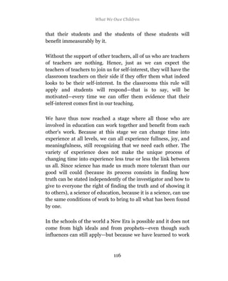 What We Owe Children


that their students and the students of these students will
benefit immeasurably by it.

Without the support of other teachers, all of us who are teachers
of teachers are nothing. Hence, just as we can expect the
teachers of teachers to join us for self-interest, they will have the
classroom teachers on their side if they offer them what indeed
looks to be their self-interest. In the classrooms this rule will
apply and students will respond—that is to say, will be
motivated—every time we can offer them evidence that their
self-interest comes first in our teaching.

We have thus now reached a stage where all those who are
involved in education can work together and benefit from each
other’s work. Because at this stage we can change time into
experience at all levels, we can all experience fullness, joy, and
meaningfulness, still recognizing that we need each other. The
variety of experience does not make the unique process of
changing time into experience less true or less the link between
us all. Since science has made us much more tolerant than our
good will could (because its process consists in finding how
truth can be stated independently of the investigator and how to
give to everyone the right of finding the truth and of showing it
to others), a science of education, because it is a science, can use
the same conditions of work to bring to all what has been found
by one.

In the schools of the world a New Era is possible and it does not
come from high ideals and from prophets—even though such
influences can still apply—but because we have learned to work



                                116
 