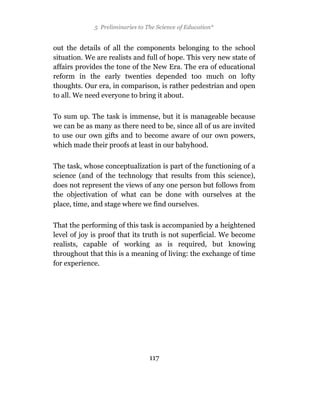5 Preliminaries to The Science of Education*


out the details of all the components belonging to the school
situation. We are realists and full of hope. This very new state of
affairs provides the tone of the New Era. The era of educational
reform in the early twenties depended too much on lofty
thoughts. Our era, in comparison, is rather pedestrian and open
to all. We need everyone to bring it about.

To sum up. The task is immense, but it is manageable because
we can be as many as there need to be, since all of us are invited
to use our own gifts and to become aware of our own powers,
which made their proofs at least in our babyhood.

The task, whose conceptualization is part of the functioning of a
science (and of the technology that results from this science),
does not represent the views of any one person but follows from
the objectivation of what can be done with ourselves at the
place, time, and stage where we find ourselves.

That the performing of this task is accompanied by a heightened
level of joy is proof that its truth is not superficial. We become
realists, capable of working as is required, but knowing
throughout that this is a meaning of living: the exchange of time
for experience.




                                 117
 