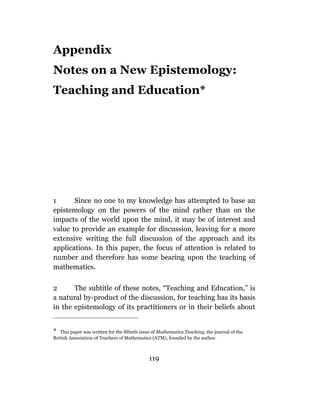 Appendix
Notes on a New Epistemology:
Teaching and Education*




1      Since no one to my knowledge has attempted to base an
epistemology on the powers of the mind rather than on the
impacts of the world upon the mind, it may be of interest and
value to provide an example for discussion, leaving for a more
extensive writing the full discussion of the approach and its
applications. In this paper, the focus of attention is related to
number and therefore has some bearing upon the teaching of
mathematics.

2      The subtitle of these notes, “Teaching and Education,” is
a natural by-product of the discussion, for teaching has its basis
in the epistemology of its practitioners or in their beliefs about


* This paper was written for the fiftieth issue of Mathematics Teaching, the journal of the
British Association of Teachers of Mathematics (ATM), founded by the author.



                                              119
 