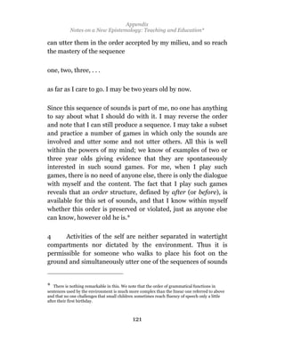 Appendix
            Notes on a New Epistemology: Teaching and Education*

can utter them in the order accepted by my milieu, and so reach
the mastery of the sequence


one, two, three, . . .

as far as I care to go. I may be two years old by now.

Since this sequence of sounds is part of me, no one has anything
to say about what I should do with it. I may reverse the order
and note that I can still produce a sequence. I may take a subset
and practice a number of games in which only the sounds are
involved and utter some and not utter others. All this is well
within the powers of my mind; we know of examples of two or
three year olds giving evidence that they are spontaneously
interested in such sound games. For me, when I play such
games, there is no need of anyone else, there is only the dialogue
with myself and the content. The fact that I play such games
reveals that an order structure, defined by after (or before), is
available for this set of sounds, and that I know within myself
whether this order is preserved or violated, just as anyone else
can know, however old he is.*

4     Activities of the self are neither separated in watertight
compartments nor dictated by the environment. Thus it is
permissible for someone who walks to place his foot on the
ground and simultaneously utter one of the sequences of sounds


* There is nothing remarkable in this. We note that the order of grammatical functions in
sentences used by the environment is much more complex than the linear one referred to above
and that no one challenges that small children sometimes reach fluency of speech only a little
after their first birthday.



                                             121
 