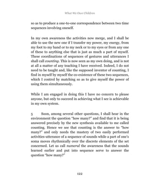 What We Owe Children


so as to produce a one-to-one correspondence between two time
sequences involving oneself.

In my own awareness the activities now merge, and I shall be
able to use the new one if I transfer my power, my energy, from
my foot to my hand or to my neck or to my eyes or from any one
of these to anything else that is just as much a part of myself.
These coordinations of sequences of gestures and utterances I
shall call counting. This is now seen as my own doing, and is not
at all a matter of any teaching I have received. Indeed, I do not
need to be taught and, like the supposed inventor of counting, I
find in myself by myself the co-existence of these two sequences,
which I control by matching so as to give myself the power of
using them simultaneously.

While I am engaged in doing this I have no concern to please
anyone, but only to succeed in achieving what I see is achievable
in my own system.

5       Soon, among several other questions, I shall hear in the
environment the question “how many?” and find that it is being
answered precisely by the new synthesis available to me called
counting. Hence we see that counting is the answer to “how
many?” and only needs the mastery of two easily performed
activities-utterance of a sequence of sounds while a part of one’s
soma moves rhythmically over the discrete elements of the set
concerned. Let us call numeral the awareness that the sounds
learned earlier and put into sequence serve to answer the
question “how many?”




                               122
 