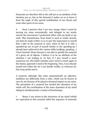 Appendix
        Notes on a New Epistemology: Teaching and Education*

Numerals are therefore felt in the self not as an attribute of the
situation per se, but as the demand it makes on us to know it
from the angle of this special mobilization of our throat and
some other parts of our soma.

6      Soon I perceive that I can save energy when I count by
moving my soma economically, and delegate to my ocular
muscle the movements I performed either with my hand or my
neck. This transmission, from hand or neck to ocular muscle,
can then be made swifter so as to give the impression to myself
that I take in the numeral at once, when in fact it is only a
speeded-up use of part of myself similar to the speeding-up I
already have achieved in the various skills (walking, speaking...)
I have learned. Hence because I can take in quickly the numeral
of a given set of objects, I believe it to be an attribute of the
situation I am looking at. In fact, if I give myself a more
numerous set, this belief vanishes and I need to resort again to
the clumsy approach I used at the beginning. True, I can educate
myself and widen the set I can handle swiftly, as virtuosos do,
but I may prefer not to.

A numeral, although, like color, grammatically an adjective,
mobilizes me differently from a color, which can be known at
once by me because of its physico-chemical impact on my soma.
The perception of a numeral has needed the education of my
whole self, the coordination of the inner dynamics of my mind
taking in simultaneously a variety of functionings.

7     Hence I can return to the structures of my mind (which
are equivalent to this arsenal) called the sequence of numerals



                                123
 