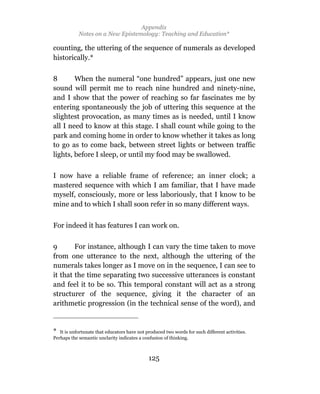 Appendix
            Notes on a New Epistemology: Teaching and Education*

counting, the uttering of the sequence of numerals as developed
historically.*

8       When the numeral “one hundred” appears, just one new
sound will permit me to reach nine hundred and ninety-nine,
and I show that the power of reaching so far fascinates me by
entering spontaneously the job of uttering this sequence at the
slightest provocation, as many times as is needed, until I know
all I need to know at this stage. I shall count while going to the
park and coming home in order to know whether it takes as long
to go as to come back, between street lights or between traffic
lights, before I sleep, or until my food may be swallowed.

I now have a reliable frame of reference; an inner clock; a
mastered sequence with which I am familiar, that I have made
myself, consciously, more or less laboriously, that I know to be
mine and to which I shall soon refer in so many different ways.


For indeed it has features I can work on.

9       For instance, although I can vary the time taken to move
from one utterance to the next, although the uttering of the
numerals takes longer as I move on in the sequence, I can see to
it that the time separating two successive utterances is constant
and feel it to be so. This temporal constant will act as a strong
structurer of the sequence, giving it the character of an
arithmetic progression (in the technical sense of the word), and


*  It is unfortunate that educators have not produced two words for such different activities.
Perhaps the semantic unclarity indicates a confusion of thinking.



                                              125
 