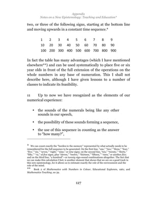 Appendix
             Notes on a New Epistemology: Teaching and Education*

two, or three of the following signs, starting at the bottom line
and moving upwards in a constant time sequence.*




In fact the table has many advantages (which I have mentioned
elsewhere**) and can be used systematically to place five or six
year olds in front of the full extension of the operations on the
whole numbers in any base of numeration. This I shall not
describe here, although I have given lessons to a number of
classes to indicate its feasibility.

11   Up to now we have recognized as the elements of our
numerical experience:

     •     the sounds of the numerals being like any other
           sounds in our speech,

     •     the possibility of these sounds forming a sequence,

     •     the use of this sequence in counting as the answer
           to “how many?”,


* We can count exactly the “burden to the memory” represented by what actually needs to be
remembered for the full sequence to be generated. On the first line, “one,” “two,” “three,” “four,”
“five,” “six,” “seven,” “eight,” “nine,” or nine signs; on the second line, “ten,” “twenty,” “thirty,”
“fifty,” “-ty,” of five signs, plus “eleven,” “twelve,” “thirteen,” “fifteen,” “-teen,” or another five;
and on the third line, “a hundred”—or twenty sign-sound combinations altogether. The fact that
we can make this calculation I feel, is another element that shows that we are on a good track in
this new epistemology, for it allows us to estimate exactly the role of the environment and the
role of the mind.
** Book 2 of Mathematics with Numbers in Colour, Educational Explorers, 1961; and
Mathematics Teaching, no 39.



                                                 127
 