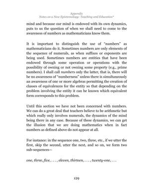 Appendix
         Notes on a New Epistemology: Teaching and Education*

mind and because our mind is endowed with its own dynamics,
puts to us the question of when we shall need to come to the
awareness of numbers as mathematicians know them.

It is important to distinguish the use of “numbers” as
mathematicians do it. Sometimes numbers are only elements of
the sequence of numerals, as when suffixes or exponents are
being used. Sometimes numbers are entities that have been
endowed through some operation or operations with the
possibility of owning or not owning some property (e.g., prime
numbers). I shall call numbers only the latter, that is, there will
be no awareness of “numberness” unless there is simultaneously
an awareness of one or more algebras permitting the creation of
classes of equivalences for the entity so that depending on the
problem involving the entity it can be known which equivalent
form corresponds to this problem.

Until this section we have not been concerned with numbers.
We can do a great deal that teachers believe to be arithmetic but
which really only involves numerals, the dynamics of the mind
being there in any case. Because of these dynamics, we can get
the illusion that we are doing mathematics when in fact
numbers as defined above do not appear at all.

For instance: in the sequence one, two, three, etc., if we utter the
first, skip the second, utter the next, and so on, we form two
sub-sequences—


one, three, five, . . . , eleven, thirteen, . . . , twenty-one, . . .




                                    129
 