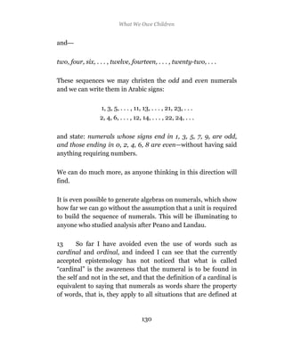What We Owe Children


and—


two, four, six, . . . , twelve, fourteen, . . . , twenty-two, . . .

These sequences we may christen the odd and even numerals
and we can write them in Arabic signs:

                  1, 3, 5, . . . , 11, 13, . . . , 21, 23, . . .
                  2, 4, 6, . . . , 12, 14, . . . , 22, 24, . . .

and state: numerals whose signs end in 1, 3, 5, 7, 9, are odd,
and those ending in 0, 2, 4, 6, 8 are even—without having said
anything requiring numbers.

We can do much more, as anyone thinking in this direction will
find.

It is even possible to generate algebras on numerals, which show
how far we can go without the assumption that a unit is required
to build the sequence of numerals. This will be illuminating to
anyone who studied analysis after Peano and Landau.

13     So far I have avoided even the use of words such as
cardinal and ordinal, and indeed I can see that the currently
accepted epistemology has not noticed that what is called
“cardinal” is the awareness that the numeral is to be found in
the self and not in the set, and that the definition of a cardinal is
equivalent to saying that numerals as words share the property
of words, that is, they apply to all situations that are defined at


                                      130
 