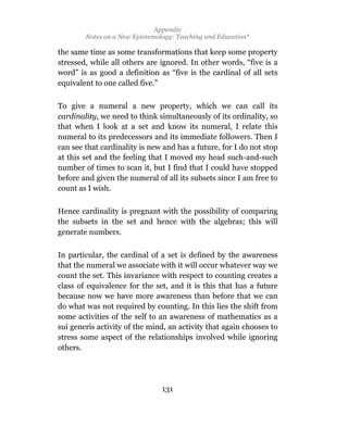 Appendix
        Notes on a New Epistemology: Teaching and Education*

the same time as some transformations that keep some property
stressed, while all others are ignored. In other words, “five is a
word” is as good a definition as “five is the cardinal of all sets
equivalent to one called five.”

To give a numeral a new property, which we can call its
cardinality, we need to think simultaneously of its ordinality, so
that when I look at a set and know its numeral, I relate this
numeral to its predecessors and its immediate followers. Then I
can see that cardinality is new and has a future, for I do not stop
at this set and the feeling that I moved my head such-and-such
number of times to scan it, but I find that I could have stopped
before and given the numeral of all its subsets since I am free to
count as I wish.

Hence cardinality is pregnant with the possibility of comparing
the subsets in the set and hence with the algebras; this will
generate numbers.

In particular, the cardinal of a set is defined by the awareness
that the numeral we associate with it will occur whatever way we
count the set. This invariance with respect to counting creates a
class of equivalence for the set, and it is this that has a future
because now we have more awareness than before that we can
do what was not required by counting. In this lies the shift from
some activities of the self to an awareness of mathematics as a
sui generis activity of the mind, an activity that again chooses to
stress some aspect of the relationships involved while ignoring
others.




                                131
 