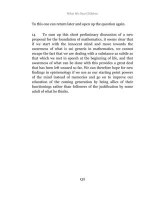 What We Owe Children


To this one can return later and open up the question again.

14     To sum up this short preliminary discussion of a new
proposal for the foundation of mathematics, it seems clear that
if we start with the innocent mind and move towards the
awareness of what is sui generis in mathematics, we cannot
escape the fact that we are dealing with a substance as subtle as
that which we met in speech at the beginning of life, and that
awareness of what can be done with this provides a great deal
that has been left unused so far. We can therefore hope for new
findings in epistemology if we use as our starting point powers
of the mind instead of memories and go on to improve our
education of the coming generation by being allies of their
functionings rather than followers of the justification by some
adult of what he thinks.




                              132
 