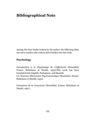 Bibliographical Note




Among the sixty books written by the author, the following titles
can serve readers who wish to delve further into his work.


Psychology

Introduction à la Psychologie de L’Affectivité (Neuchâtel,
France: Delachaux et Niestlé, 1952).This work has been
translated into English, Portuguese, and Spanish.
Un Nouveau Phénomène Psychosomatique (Neuchâtel, France:
Delachaux et Niestlé, 1952).

Conscience de la Conscience (Neuchâtel, France: Delachaux et
Niestlé, 1967).




                              133
 