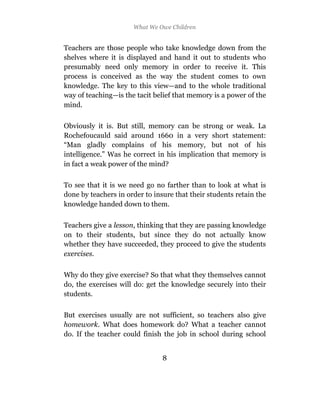 What We Owe Children


Teachers are those people who take knowledge down from the
shelves where it is displayed and hand it out to students who
presumably need only memory in order to receive it. This
process is conceived as the way the student comes to own
knowledge. The key to this view—and to the whole traditional
way of teaching—is the tacit belief that memory is a power of the
mind.

Obviously it is. But still, memory can be strong or weak. La
Rochefoucauld said around 1660 in a very short statement:
“Man gladly complains of his memory, but not of his
intelligence.” Was he correct in his implication that memory is
in fact a weak power of the mind?

To see that it is we need go no farther than to look at what is
done by teachers in order to insure that their students retain the
knowledge handed down to them.

Teachers give a lesson, thinking that they are passing knowledge
on to their students, but since they do not actually know
whether they have succeeded, they proceed to give the students
exercises.

Why do they give exercise? So that what they themselves cannot
do, the exercises will do: get the knowledge securely into their
students.

But exercises usually are not sufficient, so teachers also give
homework. What does homework do? What a teacher cannot
do. If the teacher could finish the job in school during school


                                8
 
