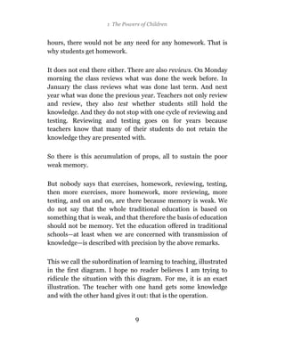 1 The Powers of Children


hours, there would not be any need for any homework. That is
why students get homework.

It does not end there either. There are also reviews. On Monday
morning the class reviews what was done the week before. In
January the class reviews what was done last term. And next
year what was done the previous year. Teachers not only review
and review, they also test whether students still hold the
knowledge. And they do not stop with one cycle of reviewing and
testing. Reviewing and testing goes on for years because
teachers know that many of their students do not retain the
knowledge they are presented with.

So there is this accumulation of props, all to sustain the poor
weak memory.

But nobody says that exercises, homework, reviewing, testing,
then more exercises, more homework, more reviewing, more
testing, and on and on, are there because memory is weak. We
do not say that the whole traditional education is based on
something that is weak, and that therefore the basis of education
should not be memory. Yet the education offered in traditional
schools—at least when we are concerned with transmission of
knowledge—is described with precision by the above remarks.

This we call the subordination of learning to teaching, illustrated
in the first diagram. I hope no reader believes I am trying to
ridicule the situation with this diagram. For me, it is an exact
illustration. The teacher with one hand gets some knowledge
and with the other hand gives it out: that is the operation.


                                 9
 