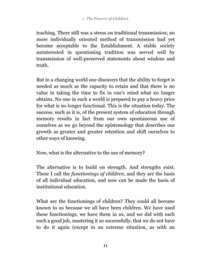 1 The Powers of Children


teaching. There still was a stress on traditional transmission; no
more individually oriented method of transmission had yet
become acceptable to the Establishment. A stable society
uninterested in questioning tradition was served well by
transmission of well-preserved statements about wisdom and
truth.

But in a changing world one discovers that the ability to forget is
needed as much as the capacity to retain and that there is no
value in taking the time to fix in one’s mind what no longer
obtains. No one in such a world is prepared to pay a heavy price
for what is no longer functional. This is the situation today. The
success, such as it is, of the present system of education through
memory results in fact from our own spontaneous use of
ourselves as we go beyond the epistemology that describes our
growth as greater and greater retention and shift ourselves to
other ways of knowing.


Now, what is the alternative to the use of memory?

The alternative is to build on strength. And strengths exist.
These I call the functionings of children, and they are the basis
of all individual education, and now can be made the basis of
institutional education.

What are the functionings of children? They could all become
known to us because we all have been children. We have used
these functionings, we have them in us, and we did with each
such a good job, mastering it so successfully, that we do not have
to do it again (except in an extreme situation, as with an


                                11
 