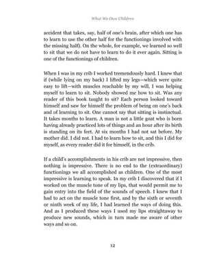 What We Owe Children


accident that takes, say, half of one’s brain, after which one has
to learn to use the other half for the functionings involved with
the missing half). On the whole, for example, we learned so well
to sit that we do not have to learn to do it ever again. Sitting is
one of the functionings of children.

When I was in my crib I worked tremendously hard. I knew that
if (while lying on my back) I lifted my legs—which were quite
easy to lift—with muscles reachable by my will, I was helping
myself to learn to sit. Nobody showed me how to sit. Was any
reader of this book taught to sit? Each person looked toward
himself and saw for himself the problem of being on one’s back
and of learning to sit. One cannot say that sitting is instinctual.
It takes months to learn. A man is not a little goat who is born
having already practiced lots of things and an hour after its birth
is standing on its feet. At six months I had not sat before. My
mother did. I did not. I had to learn how to sit, and this I did for
myself, as every reader did it for himself, in the crib.

If a child’s accomplishments in his crib are not impressive, then
nothing is impressive. There is no end to the (extraordinary)
functionings we all accomplished as children. One of the most
impressive is learning to speak. In my crib I discovered that if I
worked on the muscle tone of my lips, that would permit me to
gain entry into the field of the sounds of speech. I knew that I
had to act on the muscle tone first, and by the sixth or seventh
or ninth week of my life, I had learned the ways of doing this.
And as I produced these ways I used my lips straightaway to
produce new sounds, which in turn made me aware of other
ways and so on.



                                12
 