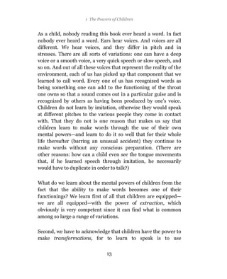 1 The Powers of Children


As a child, nobody reading this book ever heard a word. In fact
nobody ever heard a word. Ears hear voices. And voices are all
different. We hear voices, and they differ in pitch and in
stresses. There are all sorts of variations: one can have a deep
voice or a smooth voice, a very quick speech or slow speech, and
so on. And out of all these voices that represent the reality of the
environment, each of us has picked up that component that we
learned to call word. Every one of us has recognized words as
being something one can add to the functioning of the throat
one owns so that a sound comes out in a particular guise and is
recognized by others as having been produced by one’s voice.
Children do not learn by imitation, otherwise they would speak
at different pitches to the various people they come in contact
with. That they do not is one reason that makes us say that
children learn to make words through the use of their own
mental powers—and learn to do it so well that for their whole
life thereafter (barring an unusual accident) they continue to
make words without any conscious preparation. (There are
other reasons: how can a child even see the tongue movements
that, if he learned speech through imitation, he necessarily
would have to duplicate in order to talk?)

What do we learn about the mental powers of children from the
fact that the ability to make words becomes one of their
functionings? We learn first of all that children are equipped—
we are all equipped—with the power of extraction, which
obviously is very competent since it can find what is common
among so large a range of variations.

Second, we have to acknowledge that children have the power to
make transformations, for to learn to speak is to use


                                13
 