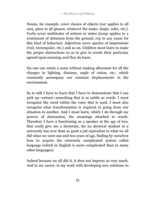 1 The Powers of Children


Nouns, for example, cover classes of objects (car applies to all
cars, glass to all glasses, whatever the make, shape, color, etc.).
Verbs cover multitudes of actions or states (jump applies to a
continuum of distances from the ground, cry to any cause for
this kind of behavior). Adjectives cover spectra of impressions
(red, rectangular, etc.) and so on. Children must learn to make
the proper abstractions so as to give to words their particular
agreed upon meaning, and they do learn.

No one can retain a noun without making allowance for all the
changes in lighting, distance, angle of vision, etc., which
constantly accompany our constant displacements in the
environment.

So to talk I have to learn that I have to demonstrate that I can
pick up—extract—something that is as subtle as words. I must
recognize the word within the voice that is used. I must also
recognize what transformation is required in going from one
situation to another. And I must learn, which I do through my
powers of abstraction, the meanings attached to words.
Therefore I have a functioning as a speaker at the age of two,
that could give me a doctorate, for no doctoral student in a
university has ever done as good a job equivalent to what we all
did when we were one and two years of age, finding by ourselves
how to acquire the extremely complicated system called
language (which in English is more complicated than in many
other languages).

Indeed because we all did it, it does not impress us very much.
And in my career, in my work with developing new solutions to



                                15
 