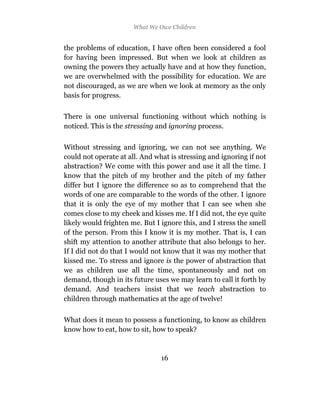 What We Owe Children


the problems of education, I have often been considered a fool
for having been impressed. But when we look at children as
owning the powers they actually have and at how they function,
we are overwhelmed with the possibility for education. We are
not discouraged, as we are when we look at memory as the only
basis for progress.

There is one universal functioning without which nothing is
noticed. This is the stressing and ignoring process.

Without stressing and ignoring, we can not see anything. We
could not operate at all. And what is stressing and ignoring if not
abstraction? We come with this power and use it all the time. I
know that the pitch of my brother and the pitch of my father
differ but I ignore the difference so as to comprehend that the
words of one are comparable to the words of the other. I ignore
that it is only the eye of my mother that I can see when she
comes close to my cheek and kisses me. If I did not, the eye quite
likely would frighten me. But I ignore this, and I stress the smell
of the person. From this I know it is my mother. That is, I can
shift my attention to another attribute that also belongs to her.
If I did not do that I would not know that it was my mother that
kissed me. To stress and ignore is the power of abstraction that
we as children use all the time, spontaneously and not on
demand, though in its future uses we may learn to call it forth by
demand. And teachers insist that we teach abstraction to
children through mathematics at the age of twelve!

What does it mean to possess a functioning, to know as children
know how to eat, how to sit, how to speak?



                                16
 