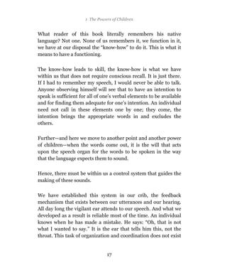 1 The Powers of Children


What reader of this book literally remembers his native
language? Not one. None of us remembers it, we function in it,
we have at our disposal the “know-how” to do it. This is what it
means to have a functioning.

The know-how leads to skill, the know-how is what we have
within us that does not require conscious recall. It is just there.
If I had to remember my speech, I would never be able to talk.
Anyone observing himself will see that to have an intention to
speak is sufficient for all of one’s verbal elements to be available
and for finding them adequate for one’s intention. An individual
need not call in these elements one by one; they come, the
intention brings the appropriate words in and excludes the
others.

Further—and here we move to another point and another power
of children—when the words come out, it is the will that acts
upon the speech organ for the words to be spoken in the way
that the language expects them to sound.

Hence, there must be within us a control system that guides the
making of these sounds.

We have established this system in our crib, the feedback
mechanism that exists between our utterances and our hearing.
All day long the vigilant ear attends to our speech. And what we
developed as a result is reliable most of the time. An individual
knows when he has made a mistake. He says: “Oh, that is not
what I wanted to say.” It is the ear that tells him this, not the
throat. This task of organization and coordination does not exist


                                17
 