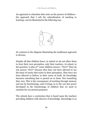 1 The Powers of Children


An approach to education that rests on the powers of children—
the approach that I call the subordination of teaching to
learning—can be illustrated in the following way.




Its contrast to the diagram illustrating the traditional approach
is obvious.

Despite all that children know, in school we do not allow them
to trust their own perception, only their teachers. At school, to
the question “2 plus 3?” some children answer—“Five?” They do
not answer “Five!” because they have not been allowed to use
the basis of surety that exists in their perception. They have not
been allowed to believe in their sense of truth. So knowledge
becomes something that is passed on to them. Not something
they own. This is the consequence of teaching through memory
and not by functionings, and it brings us to the one last power
developed in the functionings of children that we need to
examine for our present purposes.

The schools have a curriculum that is based upon the teachers
providing children with showers of knowledge. Knowledge is so


                               19
 