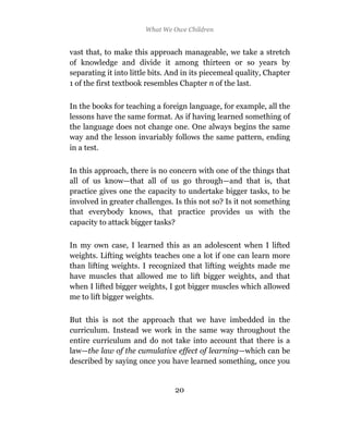 What We Owe Children


vast that, to make this approach manageable, we take a stretch
of knowledge and divide it among thirteen or so years by
separating it into little bits. And in its piecemeal quality, Chapter
1 of the first textbook resembles Chapter n of the last.

In the books for teaching a foreign language, for example, all the
lessons have the same format. As if having learned something of
the language does not change one. One always begins the same
way and the lesson invariably follows the same pattern, ending
in a test.

In this approach, there is no concern with one of the things that
all of us know—that all of us go through—and that is, that
practice gives one the capacity to undertake bigger tasks, to be
involved in greater challenges. Is this not so? Is it not something
that everybody knows, that practice provides us with the
capacity to attack bigger tasks?

In my own case, I learned this as an adolescent when I lifted
weights. Lifting weights teaches one a lot if one can learn more
than lifting weights. I recognized that lifting weights made me
have muscles that allowed me to lift bigger weights, and that
when I lifted bigger weights, I got bigger muscles which allowed
me to lift bigger weights.

But this is not the approach that we have imbedded in the
curriculum. Instead we work in the same way throughout the
entire curriculum and do not take into account that there is a
law—the law of the cumulative effect of learning—which can be
described by saying once you have learned something, once you


                                 20
 