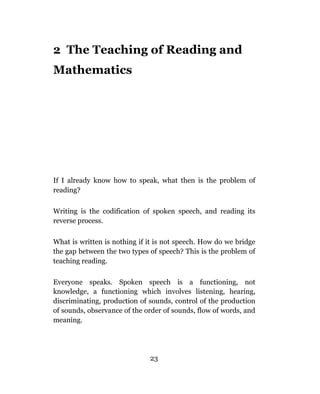 2 The Teaching of Reading and
Mathematics




If I already know how to speak, what then is the problem of
reading?

Writing is the codification of spoken speech, and reading its
reverse process.

What is written is nothing if it is not speech. How do we bridge
the gap between the two types of speech? This is the problem of
teaching reading.

Everyone speaks. Spoken speech is a functioning, not
knowledge, a functioning which involves listening, hearing,
discriminating, production of sounds, control of the production
of sounds, observance of the order of sounds, flow of words, and
meaning.




                              23
 