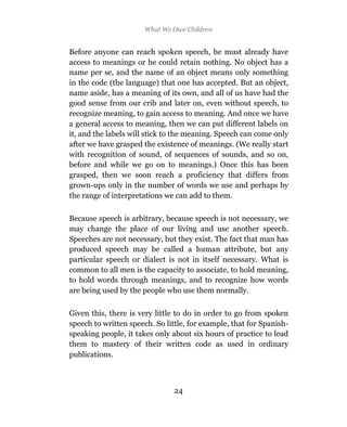 What We Owe Children


Before anyone can reach spoken speech, he must already have
access to meanings or he could retain nothing. No object has a
name per se, and the name of an object means only something
in the code (the language) that one has accepted. But an object,
name aside, has a meaning of its own, and all of us have had the
good sense from our crib and later on, even without speech, to
recognize meaning, to gain access to meaning. And once we have
a general access to meaning, then we can put different labels on
it, and the labels will stick to the meaning. Speech can come only
after we have grasped the existence of meanings. (We really start
with recognition of sound, of sequences of sounds, and so on,
before and while we go on to meanings.) Once this has been
grasped, then we soon reach a proficiency that differs from
grown-ups only in the number of words we use and perhaps by
the range of interpretations we can add to them.

Because speech is arbitrary, because speech is not necessary, we
may change the place of our living and use another speech.
Speeches are not necessary, but they exist. The fact that man has
produced speech may be called a human attribute, but any
particular speech or dialect is not in itself necessary. What is
common to all men is the capacity to associate, to hold meaning,
to hold words through meanings, and to recognize how words
are being used by the people who use them normally.

Given this, there is very little to do in order to go from spoken
speech to written speech. So little, for example, that for Spanish-
speaking people, it takes only about six hours of practice to lead
them to mastery of their written code as used in ordinary
publications.



                                24
 
