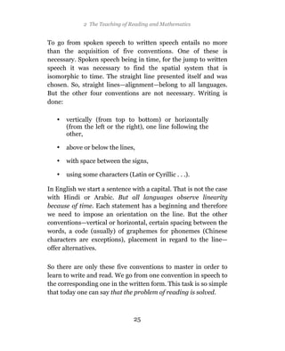 2 The Teaching of Reading and Mathematics


To go from spoken speech to written speech entails no more
than the acquisition of five conventions. One of these is
necessary. Spoken speech being in time, for the jump to written
speech it was necessary to find the spatial system that is
isomorphic to time. The straight line presented itself and was
chosen. So, straight lines—alignment—belong to all languages.
But the other four conventions are not necessary. Writing is
done:

   •   vertically (from top to bottom) or horizontally
       (from the left or the right), one line following the
       other,

   •   above or below the lines,

   •   with space between the signs,

   •   using some characters (Latin or Cyrillic . . .).

In English we start a sentence with a capital. That is not the case
with Hindi or Arabic. But all languages observe linearity
because of time. Each statement has a beginning and therefore
we need to impose an orientation on the line. But the other
conventions—vertical or horizontal, certain spacing between the
words, a code (usually) of graphemes for phonemes (Chinese
characters are exceptions), placement in regard to the line—
offer alternatives.

So there are only these five conventions to master in order to
learn to write and read. We go from one convention in speech to
the corresponding one in the written form. This task is so simple
that today one can say that the problem of reading is solved.



                                 25
 