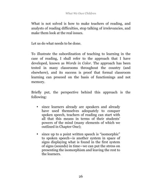 What We Owe Children


What is not solved is how to make teachers of reading, and
analysts of reading difficulties, stop talking of irrelevancies, and
make them look at the real issues.


Let us do what needs to be done.

To illustrate the subordination of teaching to learning in the
case of reading, I shall refer to the approach that I have
developed, known as Words in Color. The approach has been
tested in many classrooms throughout the country (and
elsewhere), and its success is proof that formal classroom
learning can proceed on the basis of functionings and not
memory.

Briefly put, the perspective behind this approach is the
following:

   •   since learners already are speakers and already
       have used themselves adequately to conquer
       spoken speech, teachers of reading can start with
       all that this means in terms of their students’
       powers of the mind (many elements of which we
       outlined in Chapter One);

   •   since up to a point written speech is “isomorphic”
       to spoken speech—is another system in space of
       signs displaying what is found in the first system
       of signs (sounds) in time—we can put the stress on
       presenting the isomorphism and leaving the rest to
       the learners.




                                26
 